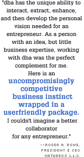 dba has the unique ability to interact, extract, enhance, and then develop the personal vision needed for an entrepreneur. As a person with an idea, but little business expertise, working with dba was the perfect complement for me. Here is an uncompromisingly competitive business instinct wrapped in a userfriendly package. I couldn't imagine a better collaborator for any entrepreneur.
Roger A. Rowe, President & CEO NetWerks L.L.C.